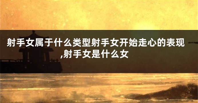 射手女属于什么类型射手女开始走心的表现,射手女是什么女