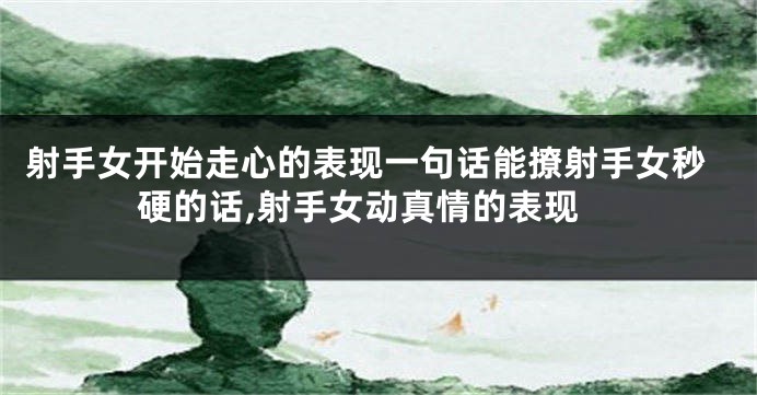 射手女开始走心的表现一句话能撩射手女秒硬的话,射手女动真情的表现