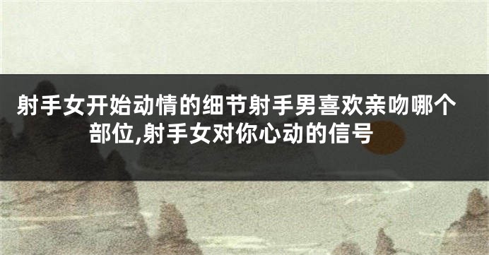 射手女开始动情的细节射手男喜欢亲吻哪个部位,射手女对你心动的信号
