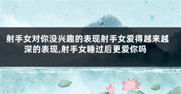 射手女对你没兴趣的表现射手女爱得越来越深的表现,射手女睡过后更爱你吗