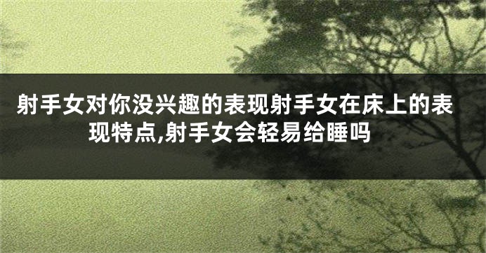 射手女对你没兴趣的表现射手女在床上的表现特点,射手女会轻易给睡吗