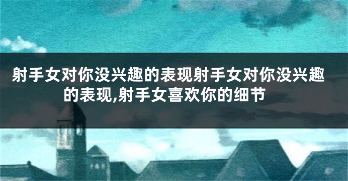 射手女对你没兴趣的表现射手女对你没兴趣的表现,射手女喜欢你的细节