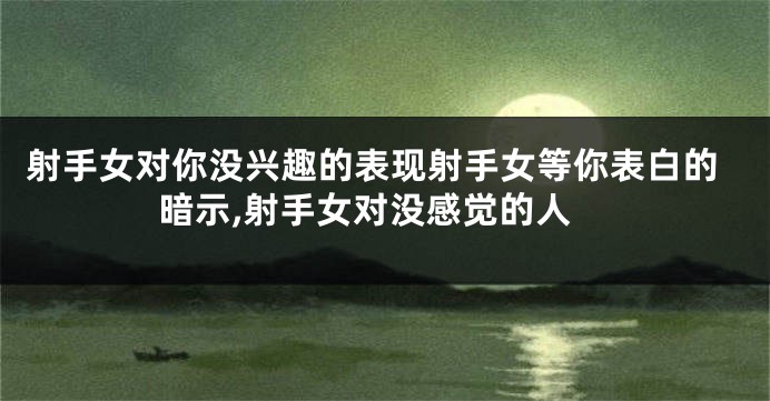 射手女对你没兴趣的表现射手女等你表白的暗示,射手女对没感觉的人
