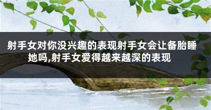 射手女对你没兴趣的表现射手女会让备胎睡她吗,射手女爱得越来越深的表现