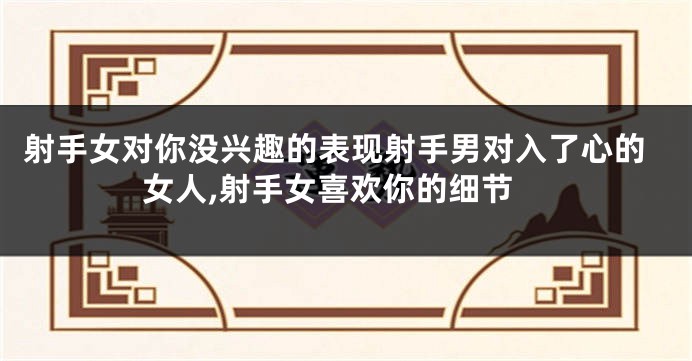 射手女对你没兴趣的表现射手男对入了心的女人,射手女喜欢你的细节