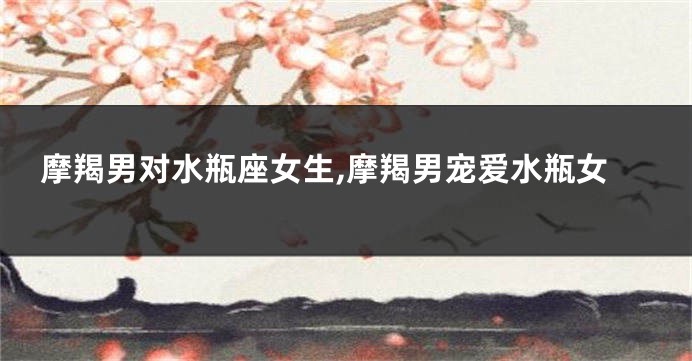 摩羯男对水瓶座女生,摩羯男宠爱水瓶女