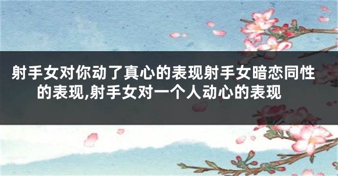 射手女对你动了真心的表现射手女暗恋同性的表现,射手女对一个人动心的表现
