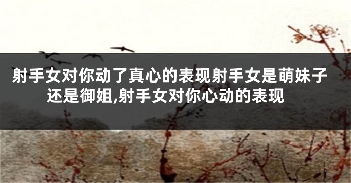 射手女对你动了真心的表现射手女是萌妹子还是御姐,射手女对你心动的表现