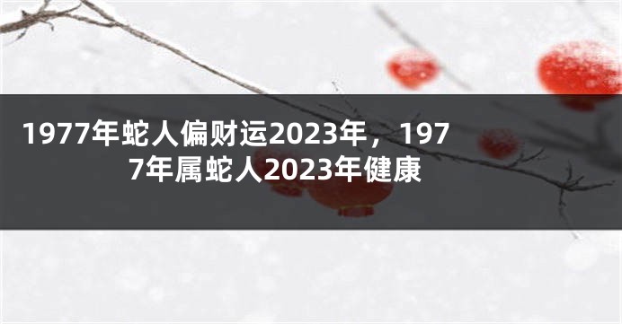 1977年蛇人偏财运2023年,1977年属蛇人2023年健康