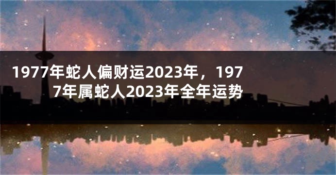 1977年蛇人偏财运2023年,1977年属蛇人2023年全年运势