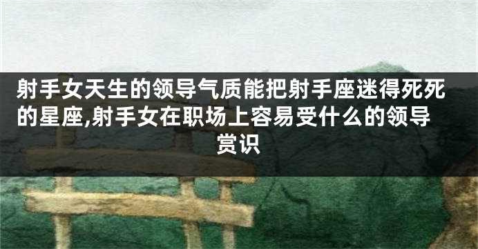 射手女天生的领导气质能把射手座迷得死死的星座,射手女在职场上容易受什么的领导赏识
