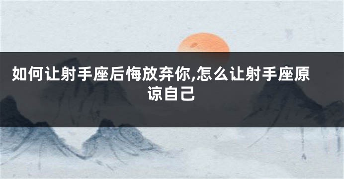 如何让射手座后悔放弃你,怎么让射手座原谅自己