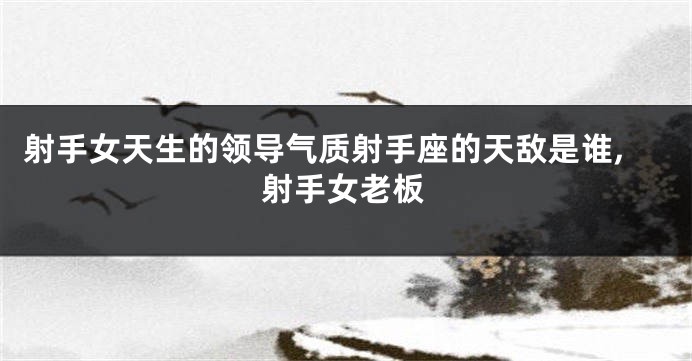 射手女天生的领导气质射手座的天敌是谁,射手女老板