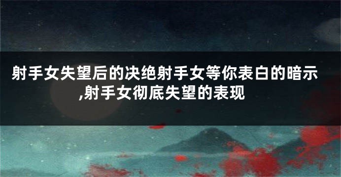 射手女失望后的决绝射手女等你表白的暗示,射手女彻底失望的表现