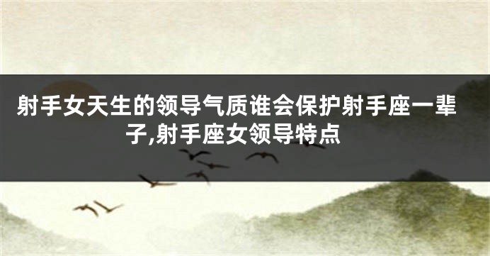 射手女天生的领导气质谁会保护射手座一辈子,射手座女领导特点