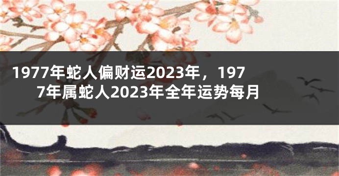 1977年蛇人偏财运2023年,1977年属蛇人2023年全年运势每月