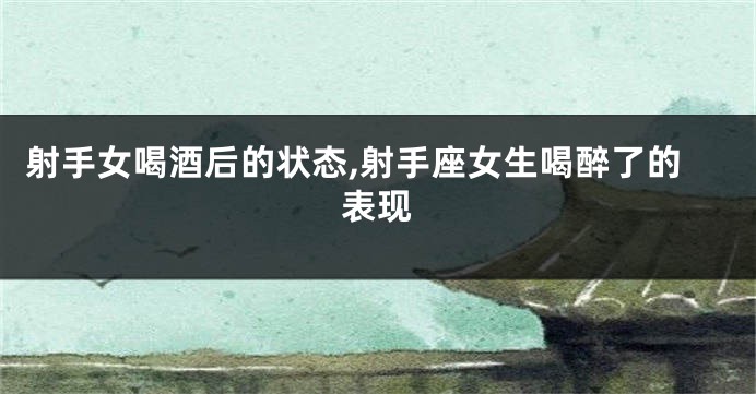 射手女喝酒后的状态,射手座女生喝醉了的表现