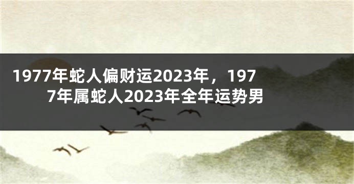 1977年蛇人偏财运2023年,1977年属蛇人2023年全年运势男