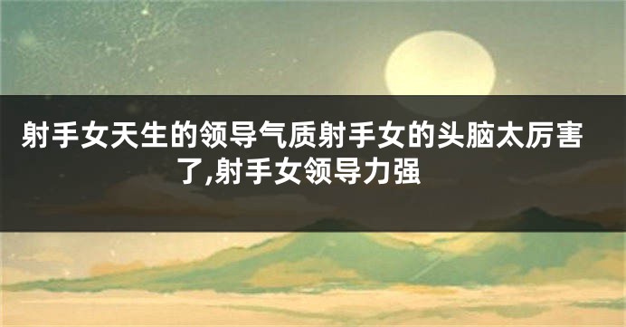 射手女天生的领导气质射手女的头脑太厉害了,射手女领导力强