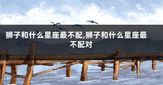 狮子和什么星座最不配,狮子和什么星座最不配对