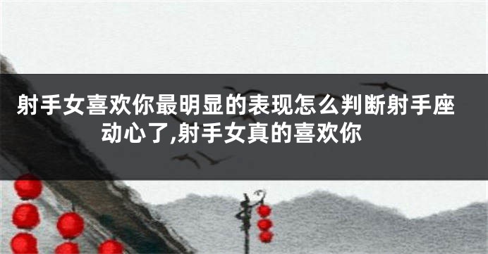 射手女喜欢你最明显的表现怎么判断射手座动心了,射手女真的喜欢你