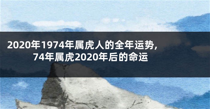 2020年1974年属虎人的全年运势,74年属虎2020年后的命运