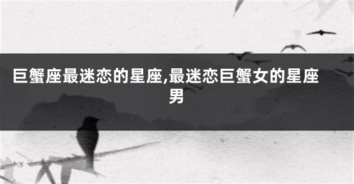 巨蟹座最迷恋的星座,最迷恋巨蟹女的星座男