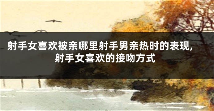 射手女喜欢被亲哪里射手男亲热时的表现,射手女喜欢的接吻方式