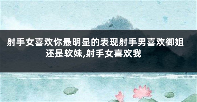 射手女喜欢你最明显的表现射手男喜欢御姐还是软妹,射手女喜欢我
