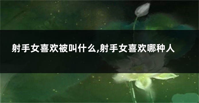 射手女喜欢被叫什么,射手女喜欢哪种人