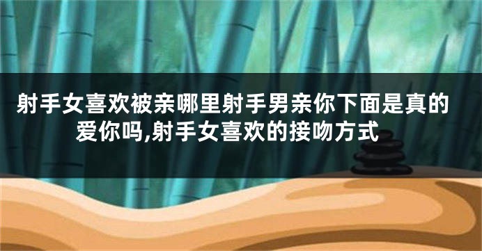 射手女喜欢被亲哪里射手男亲你下面是真的爱你吗,射手女喜欢的接吻方式