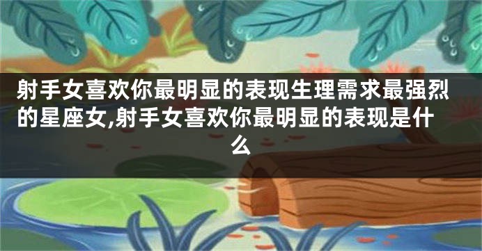 射手女喜欢你最明显的表现生理需求最强烈的星座女,射手女喜欢你最明显的表现是什么