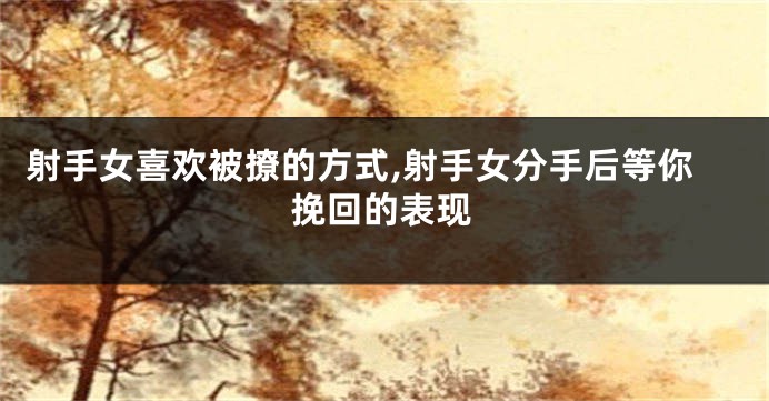 射手女喜欢被撩的方式,射手女分手后等你挽回的表现