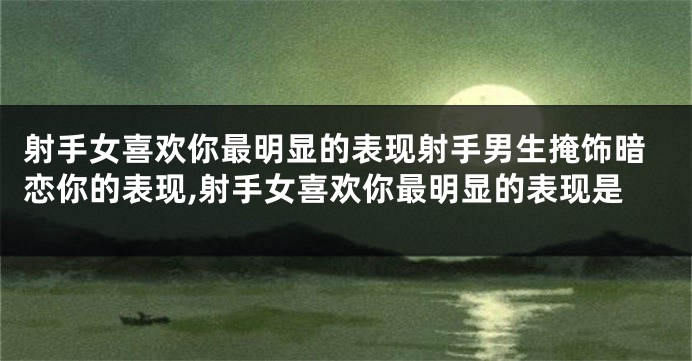 射手女喜欢你最明显的表现射手男生掩饰暗恋你的表现,射手女喜欢你最明显的表现是
