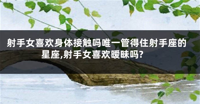 射手女喜欢身体接触吗唯一管得住射手座的星座,射手女喜欢暧昧吗?
