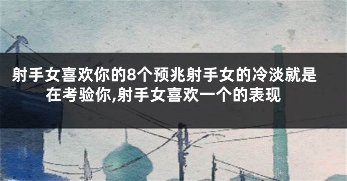 射手女喜欢你的8个预兆射手女的冷淡就是在考验你,射手女喜欢一个的表现