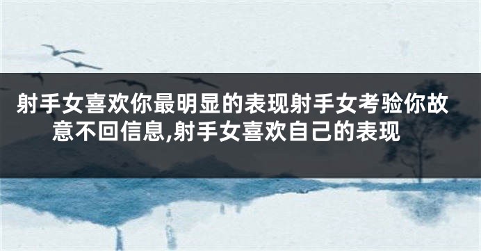 射手女喜欢你最明显的表现射手女考验你故意不回信息,射手女喜欢自己的表现