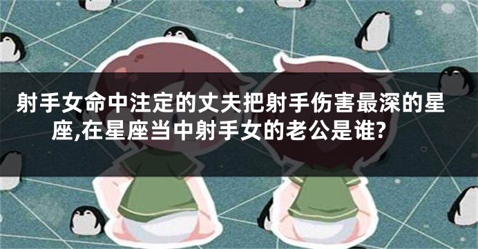 射手女命中注定的丈夫把射手伤害最深的星座,在星座当中射手女的老公是谁?
