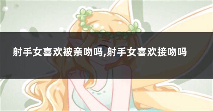 射手女喜欢被亲吻吗,射手女喜欢接吻吗
