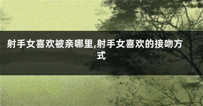 射手女喜欢被亲哪里,射手女喜欢的接吻方式