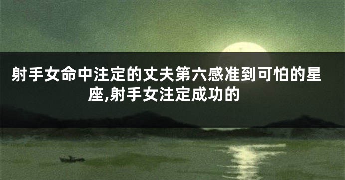 射手女命中注定的丈夫第六感准到可怕的星座,射手女注定成功的