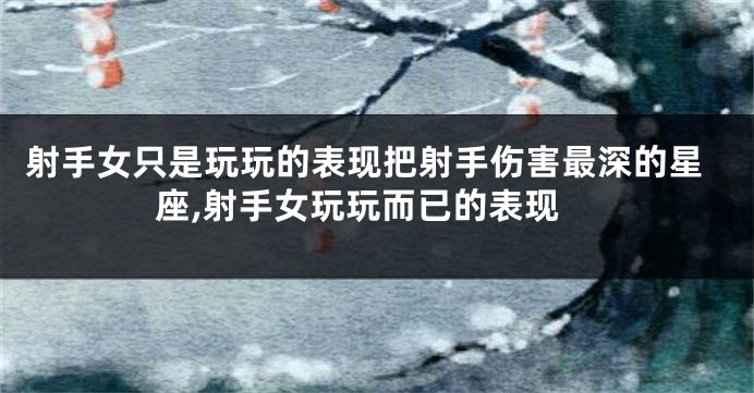 射手女只是玩玩的表现把射手伤害最深的星座,射手女玩玩而已的表现