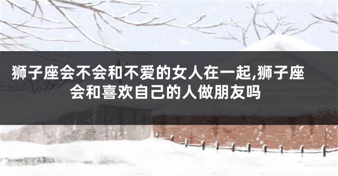 狮子座会不会和不爱的女人在一起,狮子座会和喜欢自己的人做朋友吗