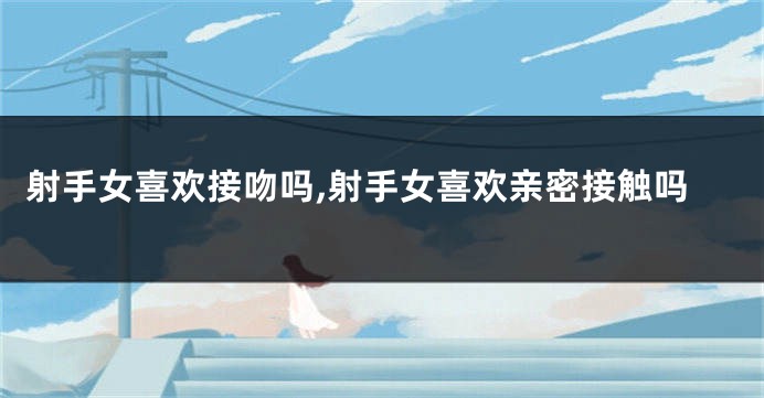 射手女喜欢接吻吗,射手女喜欢亲密接触吗