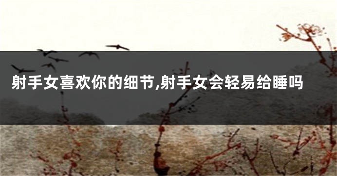 射手女喜欢你的细节,射手女会轻易给睡吗