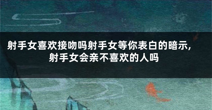 射手女喜欢接吻吗射手女等你表白的暗示,射手女会亲不喜欢的人吗