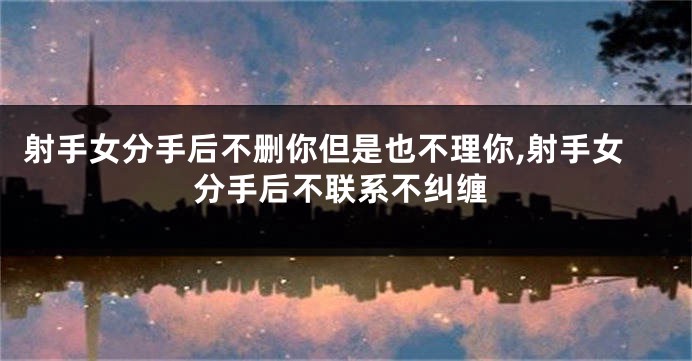 射手女分手后不删你但是也不理你,射手女分手后不联系不纠缠