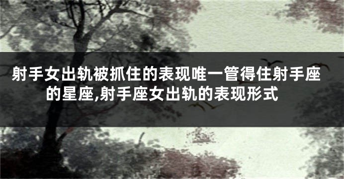 射手女出轨被抓住的表现唯一管得住射手座的星座,射手座女出轨的表现形式