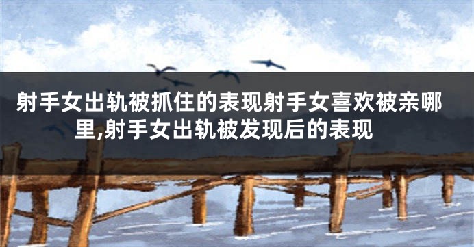 射手女出轨被抓住的表现射手女喜欢被亲哪里,射手女出轨被发现后的表现