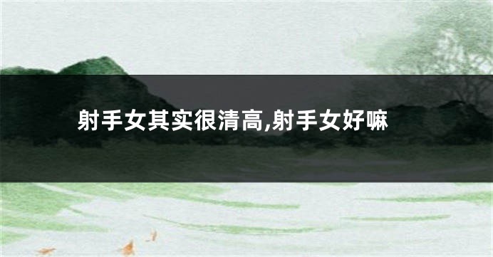 射手女其实很清高,射手女好嘛